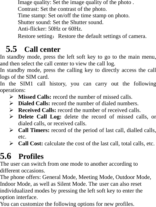   Image quality: Set the image quality of the photo . Contrast: Set the contrast of the photo. Time stamp: Set on/off the time stamp on photo. Shutter sound: Set the Shutter sound. Anti-flicker: 50Hz or 60Hz. Restore setting：Restore the default settings of camera. 5.5 Call center In standby mode, press the left soft key to go to the main menu, and then select the call center to view the call log.   In standby mode, press the calling key to directly access the call logs of the SIM card. In the SIM1 call history, you can carry out the following operations:  Missed Calls: record the number of missed calls.  Dialed Calls: record the number of dialed numbers.  Received Calls: record the number of received calls.  Delete Call Log: delete the record of missed calls, or dialed calls, or received calls.  Call Timers: record of the period of last call, dialled calls, etc.  Call Cost: calculate the cost of the last call, total calls, etc. 5.6 Profiles The user can switch from one mode to another according to different occasions.   The phone offers: General Mode, Meeting Mode, Outdoor Mode, Indoor Mode, as well as Silent Mode. The user can also reset individualized modes by pressing the left soft key to enter the option interface.   You can customize the following options for new profiles. 