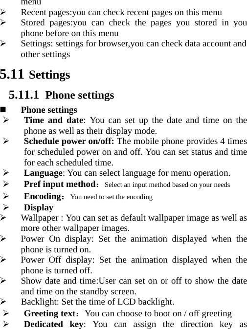   menu  Recent pages:you can check recent pages on this menu  Stored pages:you can check the pages you stored in you phone before on this menu  Settings: settings for browser,you can check data account and other settings   5.11 Settings 5.11.1 Phone settings  Phone settings  Time and date: You can set up the date and time on the phone as well as their display mode.  Schedule power on/off: The mobile phone provides 4 times for scheduled power on and off. You can set status and time for each scheduled time.  Language: You can select language for menu operation.  Pref input method：Select an input method based on your needs  Encoding：You need to set the encoding  Display  Wallpaper : You can set as default wallpaper image as well as more other wallpaper images.  Power On display: Set the animation displayed when the phone is turned on.  Power Off display: Set the animation displayed when the phone is turned off.  Show date and time:User can set on or off to show the date and time on the standby screen.  Backlight: Set the time of LCD backlight.  Greeting text：You can choose to boot on / off greeting  Dedicated key: You can assign the direction key as 