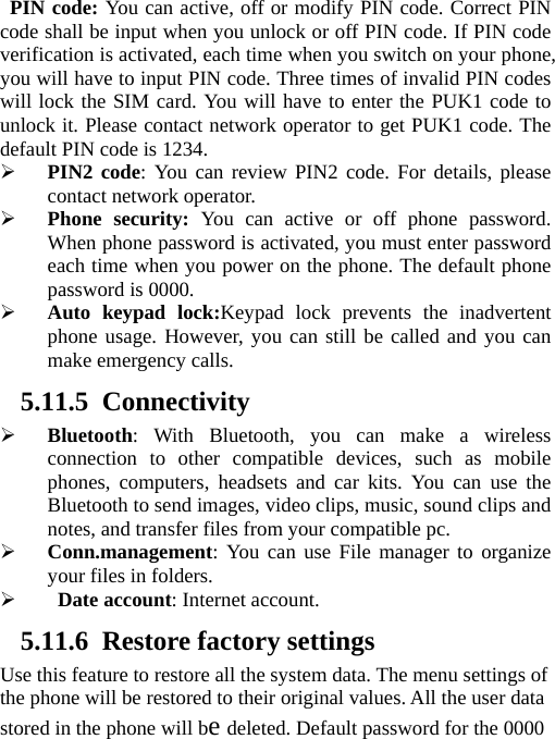   PIN code: You can active, off or modify PIN code. Correct PIN code shall be input when you unlock or off PIN code. If PIN code verification is activated, each time when you switch on your phone, you will have to input PIN code. Three times of invalid PIN codes will lock the SIM card. You will have to enter the PUK1 code to unlock it. Please contact network operator to get PUK1 code. The default PIN code is 1234.  PIN2 code: You can review PIN2 code. For details, please contact network operator.  Phone security: You can active or off phone password. When phone password is activated, you must enter password each time when you power on the phone. The default phone password is 0000.  Auto keypad lock:Keypad lock prevents the inadvertent phone usage. However, you can still be called and you can make emergency calls. 5.11.5 Connectivity  Bluetooth: With Bluetooth, you can make a wireless connection to other compatible devices, such as mobile phones, computers, headsets and car kits. You can use the Bluetooth to send images, video clips, music, sound clips and notes, and transfer files from your compatible pc.  Conn.management: You can use File manager to organize your files in folders.   Date account: Internet account. 5.11.6 Restore factory settings Use this feature to restore all the system data. The menu settings of the phone will be restored to their original values. All the user data stored in the phone will be deleted. Default password for the 0000 