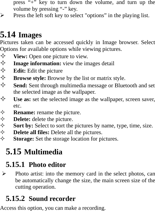   press “+” key to turn down the volume, and turn up the volume by pressing “-” key.  Press the left soft key to select &quot;options” in the playing list.    5.14 Images Pictures taken can be accessed quickly in Image browser. Select Options for available options while viewing pictures.  View: Open one picture to view.  Image information: view the images detail   Edit: Edit the picture  Browse style: Browse by the list or matrix style.  Send: Sent through multimedia message or Bluetooth and set the selected image as the wallpaper.  Use as: set the selected image as the wallpaper, screen saver, etc.  Rename: rename the picture.  Delete: delete the picture.  Sort by: Select to sort the pictures by name, type, time, size.  Delete all files: Delete all the pictures.  Storage: Set the storage location for pictures. 5.15 Multimedia 5.15.1 Photo editor  Photo artist: into the memory card in the select photos, can be automatically change the size, the main screen size of the cutting operation. 5.15.2 Sound recorder Access this option, you can make a recording.   