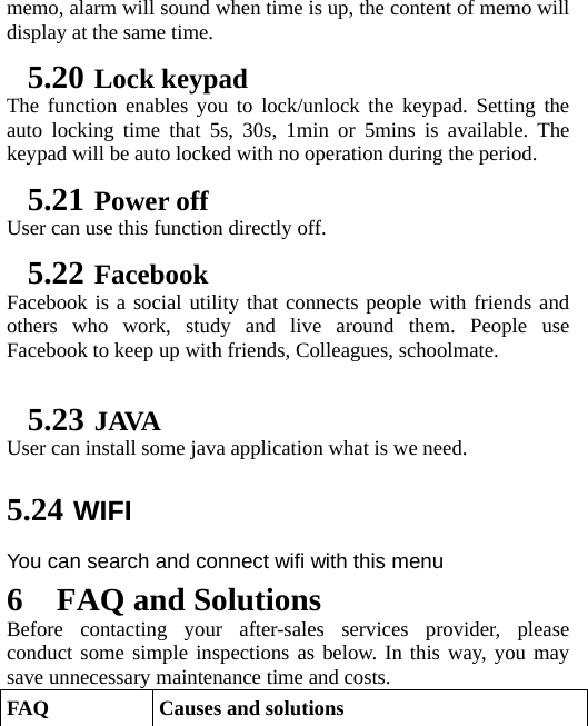   memo, alarm will sound when time is up, the content of memo will display at the same time. 5.20 Lock keypad The function enables you to lock/unlock the keypad. Setting the auto locking time that 5s, 30s, 1min or 5mins is available. The keypad will be auto locked with no operation during the period. 5.21 Power off User can use this function directly off. 5.22 Facebook Facebook is a social utility that connects people with friends and others who work, study and live around them. People use Facebook to keep up with friends, Colleagues, schoolmate.  5.23 JAVA User can install some java application what is we need. 5.24 WIFI You can search and connect wifi with this menu 6 FAQ and Solutions Before contacting your after-sales services provider, please conduct some simple inspections as below. In this way, you may save unnecessary maintenance time and costs. FAQ  Causes and solutions 