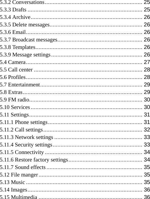   5.3.2 Conversations ..............................................................  25 5.3.3 Drafts ......................................................................... 25 5.3.4 Archive .......................................................................  26 5.3.5 Delete messages........................................................... 26 5.3.6 Email ..........................................................................  26 5.3.7 Broadcast messages ...................................................... 26 5.3.8 Templates .................................................................... 26 5.3.9 Message settings .......................................................... 26 5.4 Camera ..........................................................................  27 5.5 Call center ..................................................................... 28 5.6 Profiles ..........................................................................  28 5.7 Entertainment .................................................................  29 5.8 Extras ............................................................................  29 5.9 FM radio........................................................................ 30 5.10 Services ....................................................................... 30 5.11 Settings ........................................................................  31 5.11.1 Phone settings ............................................................ 31 5.11.2 Call settings ...............................................................  32 5.11.3 Network settings ........................................................ 33 5.11.4 Security settings ......................................................... 33 5.11.5 Connectivity .............................................................. 34 5.11.6 Restore factory settings ............................................... 34 5.11.7 Sound effects ............................................................. 35 5.12 File manger ..................................................................  35 5.13 Music .......................................................................... 35 5.14 Images .........................................................................  36 5.15 Multimedia .................................................................. 36 