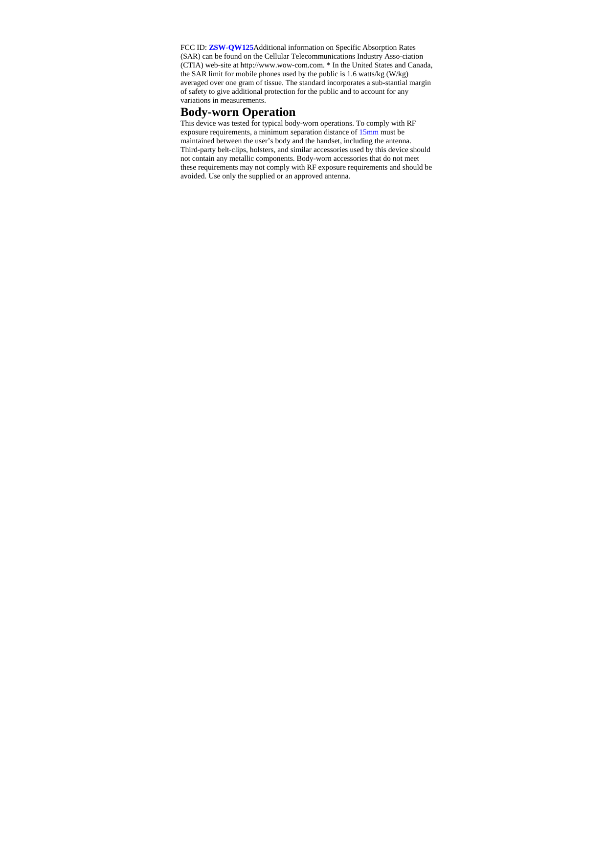   FCC ID: ZSW-QW125Additional information on Specific Absorption Rates (SAR) can be found on the Cellular Telecommunications Industry Asso-ciation (CTIA) web-site at http://www.wow-com.com. * In the United States and Canada, the SAR limit for mobile phones used by the public is 1.6 watts/kg (W/kg) averaged over one gram of tissue. The standard incorporates a sub-stantial margin of safety to give additional protection for the public and to account for any variations in measurements. Body-worn Operation This device was tested for typical body-worn operations. To comply with RF exposure requirements, a minimum separation distance of 15mm must be maintained between the user’s body and the handset, including the antenna. Third-party belt-clips, holsters, and similar accessories used by this device should not contain any metallic components. Body-worn accessories that do not meet these requirements may not comply with RF exposure requirements and should be avoided. Use only the supplied or an approved antenna.   