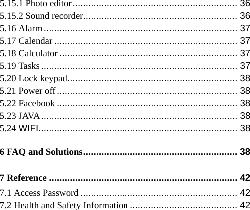   5.15.1 Photo editor ............................................................... 36 5.15.2 Sound recorder ........................................................... 36 5.16 Alarm ..........................................................................  37 5.17 Calendar ...................................................................... 37 5.18 Calculator .................................................................... 37 5.19 Tasks ...........................................................................  37 5.20 Lock keypad ................................................................. 38 5.21 Power off ..................................................................... 38 5.22 Facebook ..................................................................... 38 5.23 JAVA ...........................................................................  38 5.24 WIFI ............................................................................ 38 6 FAQ and Solutions ...........................................................  38 7 Reference ........................................................................ 42 7.1 Access Password ............................................................ 42 7.2 Health and Safety Information ......................................... 42 