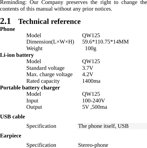   Reminding: Our Company preserves the right to change the contents of this manual without any prior notices.   2.1 Technical reference Phone  Model  QW125  Dimension(L×W×H)   59.6*110.75*14MM  Weight   100g Li-ion battery  Model  QW125  Standard voltage 3.7V   Max. charge voltage  4.2V  Rated capacity 1400ma Portable battery charger  Model  QW125   Input                100-240V  Output  5V ,500ma USB cable  Specification The phone itself, USB Earpiece  Specification Stereo-phone 