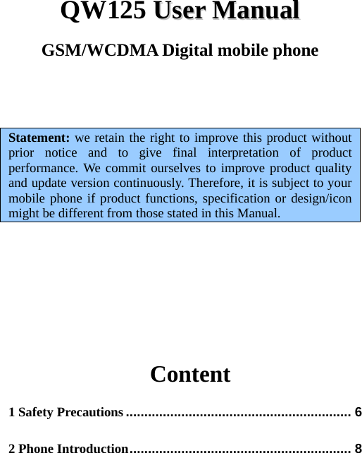   QW125 UUsseerr  MMaannuuaall  GSM/WCDMA Digital mobile phone    Statement: we retain the right to improve this product without prior notice and to give final interpretation of product performance. We commit ourselves to improve product quality and update version continuously. Therefore, it is subject to your mobile phone if product functions, specification or design/icon might be different from those stated in this Manual.                   Content 1 Safety Precautions ............................................................. 6 2 Phone Introduction ............................................................ 8 