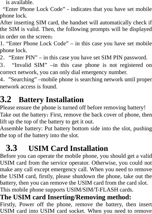   is available.    “Enter Phone Lock Code” - indicates that you have set mobile phone lock.   After inserting SIM card, the handset will automatically check if the SIM is valid. Then, the following prompts will be displayed in order on the screen：  1. “Enter Phone Lock Code” – in this case you have set mobile phone lock.   2．“Enter PIN” – in this case you have set SIM PIN password.   3． “Invalid SIM” –in this case phone is not registered on correct network, you can only dial emergency number. 4．”Searching” –mobile phone is searching network until proper network access is found.   3.2 Battery Installation Please ensure the phone is turned off before removing battery! Take out the battery：First, remove the back cover of phone, then lift up the top of the battery to get it out. Assemble battery: Put battery bottom side into the slot, pushing the top of the battery into the slot.   3.3   USIM Card Installation Before you can operate the mobile phone, you should get a valid USIM card from the service operator. Otherwise, you could not make any call except emergency call. When you need to remove the USIM card, firstly, please shutdown the phone, take out the battery, then you can remove the USIM card from the card slot.   This mobile phone supports USIM/SIM/T-FLASH cards. The USIM card Inserting/Removing method:   Firstly, Power off the phone, remove the battery, then insert USIM card into USIM card socket. When you need to remove 