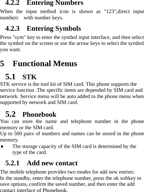   4.2.2 Entering Numbers When the input method icon is shown as &quot;123&quot;,direct input numbers  with number keys. 4.2.3 Entering Symbols Press &quot;sym&quot; key to enter the symbol input interface, and then select the symbol on the screen or use the arrow keys to select the symbol you want.  5 Functional Menus 5.1 STK STK service is the tool kit of SIM card. This phone supports the service function .The specific items are depended by SIM card and network. Service menu will be auto added to the phone menu when supported by network and SIM card. 5.2 Phonebook You can store the name and telephone number in the phone memory or the SIM card.   Up to 500 pairs of numbers and names can be stored in the phone memory.   The storage capacity of the SIM card is determined by the type of the card. 5.2.1 Add new contact The mobile telephone provides two modes for add new entries: In the standby, enter the telephone number, press the ok softkey to save options, confirm the saved number, and then enter the add contact interface of Phonebook.   