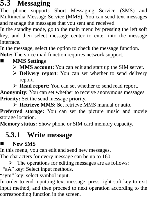   5.3 Messaging The phone supports Short Messaging Service (SMS) and Multimedia Message Service (MMS). You can send text messages and manage the messages that you sent and received.   In the standby mode, go to the main menu by pressing the left soft key, and then select message center to enter into the message interface.  In the message, select the option to check the message function. Note: The voice mail function requires network support.  MMS Settings  MMS account: You can edit and start up the SIM server.  Delivery report: You can set whether to send delivery report.    Read report: You can set whether to send read report. Anonymity: You can set whether to receive anonymous messages.   Priority: Set the send message priority.    Retrieve MMS: Set retrieve MMS manual or auto. Preferred storage: You can set the picture music and movie storage location.   Memory stutus: Show phone or SIM card memory capacity. 5.3.1 Write message  New SMS In this menu, you can edit and send new messages.   The characters for every message can be up to 160.    The operations for editing messages are as follows:   “aA” key: Select input methods. “sym” key: select symbol input.   In order to end inputting text message, press right soft key to exit input method, and then proceed to next operation according to the corresponding function in the screen.   