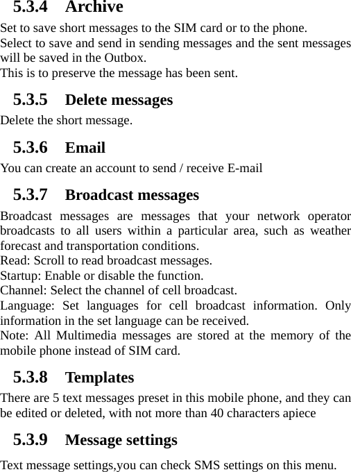   5.3.4 Archive Set to save short messages to the SIM card or to the phone.   Select to save and send in sending messages and the sent messages will be saved in the Outbox. This is to preserve the message has been sent. 5.3.5 Delete messages Delete the short message. 5.3.6 Email You can create an account to send / receive E-mail 5.3.7 Broadcast messages Broadcast messages are messages that your network operator broadcasts to all users within a particular area, such as weather forecast and transportation conditions.   Read: Scroll to read broadcast messages.   Startup: Enable or disable the function.   Channel: Select the channel of cell broadcast.   Language: Set languages for cell broadcast information. Only information in the set language can be received.   Note: All Multimedia messages are stored at the memory of the mobile phone instead of SIM card. 5.3.8 Templates There are 5 text messages preset in this mobile phone, and they can be edited or deleted, with not more than 40 characters apiece 5.3.9 Message settings Text message settings,you can check SMS settings on this menu. 