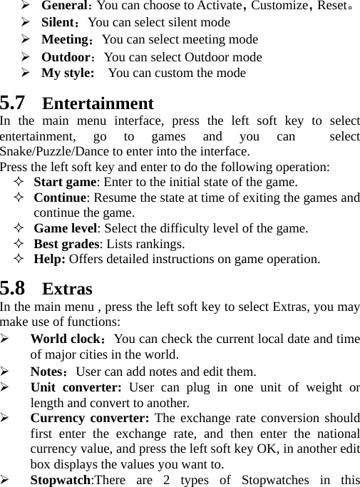    General：You can choose to Activate，Customize，Reset。  Silent：You can select silent mode  Meeting：You can select meeting mode  Outdoor：You can select Outdoor mode  My style:    You can custom the mode 5.7 Entertainment In the main menu interface, press the left soft key to select entertainment, go to games and you can  select Snake/Puzzle/Dance to enter into the interface. Press the left soft key and enter to do the following operation:  Start game: Enter to the initial state of the game.  Continue: Resume the state at time of exiting the games and continue the game.  Game level: Select the difficulty level of the game.  Best grades: Lists rankings.  Help: Offers detailed instructions on game operation.   5.8 Extras In the main menu , press the left soft key to select Extras, you may make use of functions:  World clock：You can check the current local date and time of major cities in the world.  Notes：User can add notes and edit them.  Unit converter: User can plug in one unit of weight or length and convert to another.  Currency converter: The exchange rate conversion should first enter the exchange rate, and then enter the national currency value, and press the left soft key OK, in another edit box displays the values you want to.  Stopwatch:There are 2 types of Stopwatches in this 