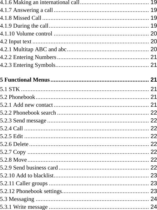   4.1.6 Making an international call ..........................................  19 4.1.7 Answering a call .......................................................... 19 4.1.8 Missed Call ................................................................. 19 4.1.9 During the call .............................................................  19 4.1.10 Volume control .......................................................... 20 4.2 Input text ....................................................................... 20 4.2.1 Multitap ABC and abc ..................................................  20 4.2.2 Entering Numbers ........................................................  21 4.2.3 Entering Symbols......................................................... 21 5 Functional Menus ............................................................ 21 5.1 STK .............................................................................. 21 5.2 Phonebook .....................................................................  21 5.2.1 Add new contact .......................................................... 21 5.2.2 Phonebook search ........................................................ 22 5.2.3 Send message .............................................................. 22 5.2.4 Call ............................................................................ 22 5.2.5 Edit ............................................................................ 22 5.2.6 Delete ......................................................................... 22 5.2.7 Copy .......................................................................... 22 5.2.8 Move .......................................................................... 22 5.2.9 Send business card ....................................................... 22 5.2.10 Add to blacklist .......................................................... 23 5.2.11 Caller groups ............................................................. 23 5.2.12 Phonebook settings ..................................................... 23 5.3 Messaging ..................................................................... 24 5.3.1 Write message ............................................................. 24 