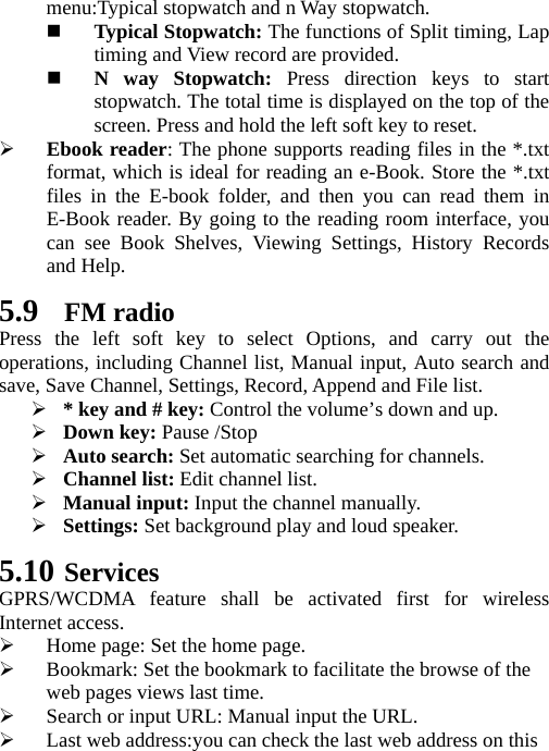   menu:Typical stopwatch and n Way stopwatch.  Typical Stopwatch: The functions of Split timing, Lap timing and View record are provided.  N way Stopwatch: Press direction keys to start stopwatch. The total time is displayed on the top of the screen. Press and hold the left soft key to reset.  Ebook reader: The phone supports reading files in the *.txt format, which is ideal for reading an e-Book. Store the *.txt files in the E-book folder, and then you can read them in E-Book reader. By going to the reading room interface, you can see Book Shelves, Viewing Settings, History Records and Help. 5.9 FM radio Press the left soft key to select Options, and carry out the operations, including Channel list, Manual input, Auto search and save, Save Channel, Settings, Record, Append and File list.  * key and # key: Control the volume’s down and up.  Down key: Pause /Stop  Auto search: Set automatic searching for channels.  Channel list: Edit channel list.  Manual input: Input the channel manually.  Settings: Set background play and loud speaker. 5.10 Services GPRS/WCDMA feature shall be activated first for wireless Internet access.  Home page: Set the home page.  Bookmark: Set the bookmark to facilitate the browse of the web pages views last time.  Search or input URL: Manual input the URL.  Last web address:you can check the last web address on this 