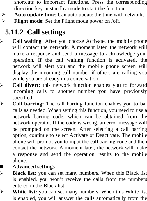   shortcuts to important functions. Press the corresponding direction key in standby mode to start the function.  Auto update time: Can auto update the time with network.  Flight mode: Set the Flight mode power on /off. 5.11.2 Call settings  Call waiting: After you choose Activate, the mobile phone will contact the network. A moment later, the network will make a response and send a message to acknowledge your operation. If the call waiting function is activated, the network will alert you and the mobile phone screen will display the incoming call number if others are calling you while you are already in a conversation.  Call divert: this network function enables you to forward incoming calls to another number you have previously specified.   Call barring: The call barring function enables you to bar calls as needed. When setting this function, you need to use a network barring code, which can be obtained from the network operator. If the code is wrong, an error message will be prompted on the screen. After selecting a call barring option, continue to select Activate or Deactivate. The mobile phone will prompt you to input the call barring code and then contact the network. A moment later, the network will make a response and send the operation results to the mobile phone.  Advanced settings  Black list: you can set many numbers. When this Black list is enabled, you won’t receive the calls from the numbers entered in the Black list.      White list: you can set many numbers. When this White list is enabled, you will answer the calls automatically from the 