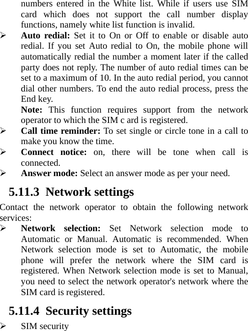   numbers entered in the White list. While if users use SIM card which does not support the call number display functions, namely white list function is invalid.  Auto redial: Set it to On or Off to enable or disable auto redial. If you set Auto redial to On, the mobile phone will automatically redial the number a moment later if the called party does not reply. The number of auto redial times can be set to a maximum of 10. In the auto redial period, you cannot dial other numbers. To end the auto redial process, press the End key. Note:  This function requires support from the network operator to which the SIM c ard is registered.  Call time reminder: To set single or circle tone in a call to make you know the time.  Connect notice: on, there will be tone when call is connected.  Answer mode: Select an answer mode as per your need. 5.11.3 Network settings Contact the network operator to obtain the following network services:  Network selection: Set Network selection mode to Automatic or Manual. Automatic is recommended. When Network selection mode is set to Automatic, the mobile phone will prefer the network where the SIM card is registered. When Network selection mode is set to Manual, you need to select the network operator&apos;s network where the SIM card is registered. 5.11.4 Security settings  SIM security 