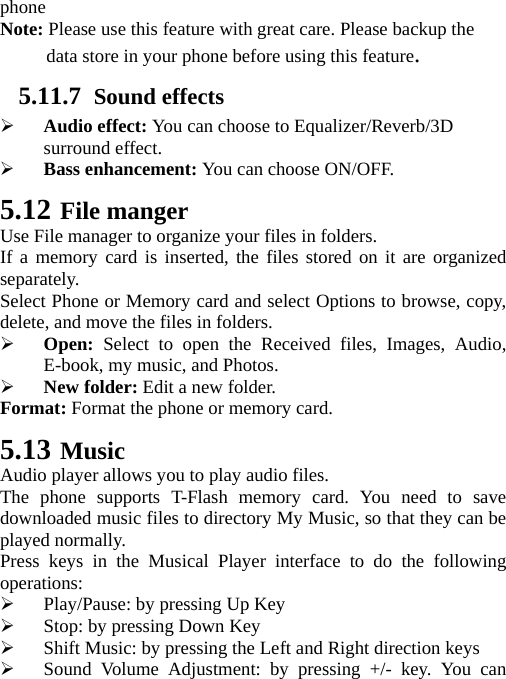   phone Note: Please use this feature with great care. Please backup the data store in your phone before using this feature. 5.11.7 Sound effects  Audio effect: You can choose to Equalizer/Reverb/3D surround effect.  Bass enhancement: You can choose ON/OFF. 5.12 File manger Use File manager to organize your files in folders. If a memory card is inserted, the files stored on it are organized separately. Select Phone or Memory card and select Options to browse, copy, delete, and move the files in folders.  Open: Select to open the Received files, Images, Audio, E-book, my music, and Photos.  New folder: Edit a new folder. Format: Format the phone or memory card. 5.13 Music Audio player allows you to play audio files. The phone supports T-Flash memory card. You need to save downloaded music files to directory My Music, so that they can be played normally. Press keys in the Musical Player interface to do the following operations:  Play/Pause: by pressing Up Key  Stop: by pressing Down Key  Shift Music: by pressing the Left and Right direction keys  Sound Volume Adjustment: by pressing +/- key. You can 