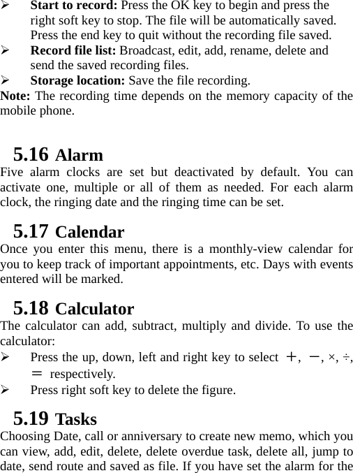    Start to record: Press the OK key to begin and press the right soft key to stop. The file will be automatically saved. Press the end key to quit without the recording file saved.    Record file list: Broadcast, edit, add, rename, delete and send the saved recording files.  Storage location: Save the file recording. Note: The recording time depends on the memory capacity of the mobile phone.  5.16 Alarm Five alarm clocks are set but deactivated by default. You can activate one, multiple or all of them as needed. For each alarm clock, the ringing date and the ringing time can be set.   5.17 Calendar Once you enter this menu, there is a monthly-view calendar for you to keep track of important appointments, etc. Days with events entered will be marked. 5.18 Calculator The calculator can add, subtract, multiply and divide. To use the calculator:   Press the up, down, left and right key to select ＋,  －, ×, ÷, ＝ respectively.  Press right soft key to delete the figure. 5.19 Tasks Choosing Date, call or anniversary to create new memo, which you can view, add, edit, delete, delete overdue task, delete all, jump to date, send route and saved as file. If you have set the alarm for the 