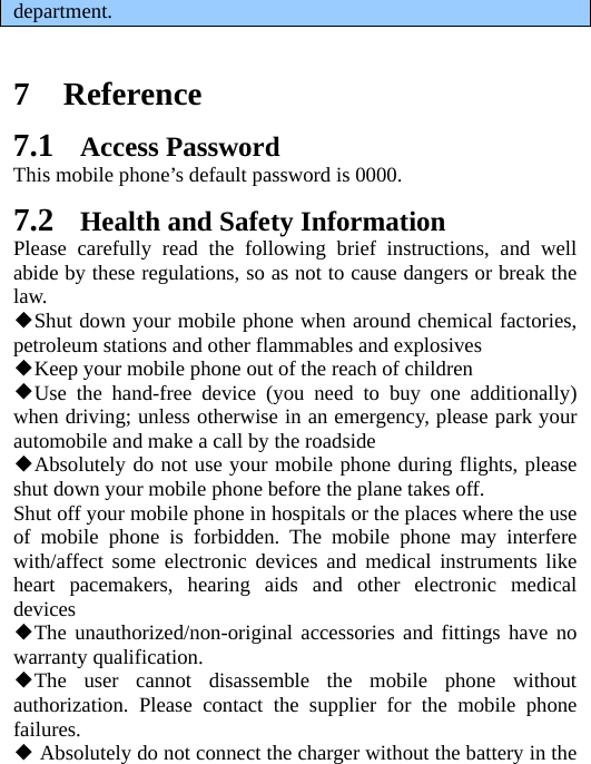   department.    7 Reference 7.1 Access Password This mobile phone’s default password is 0000. 7.2 Health and Safety Information Please carefully read the following brief instructions, and well abide by these regulations, so as not to cause dangers or break the law. ◆Shut down your mobile phone when around chemical factories, petroleum stations and other flammables and explosives ◆Keep your mobile phone out of the reach of children ◆Use the hand-free device (you need to buy one additionally) when driving; unless otherwise in an emergency, please park your automobile and make a call by the roadside ◆Absolutely do not use your mobile phone during flights, please shut down your mobile phone before the plane takes off. Shut off your mobile phone in hospitals or the places where the use of mobile phone is forbidden. The mobile phone may interfere with/affect some electronic devices and medical instruments like heart pacemakers, hearing aids and other electronic medical devices ◆The unauthorized/non-original accessories and fittings have no warranty qualification. ◆The user cannot disassemble the mobile phone without authorization. Please contact the supplier for the mobile phone failures. ◆ Absolutely do not connect the charger without the battery in the 