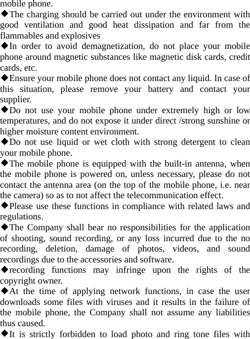   mobile phone. ◆The charging should be carried out under the environment with good ventilation and good heat dissipation and far from the flammables and explosives ◆In order to avoid demagnetization, do not place your mobile phone around magnetic substances like magnetic disk cards, credit cards, etc. ◆Ensure your mobile phone does not contact any liquid. In case of this situation, please remove your battery and contact your supplier. ◆Do not use your mobile phone under extremely high or low temperatures, and do not expose it under direct /strong sunshine or higher moisture content environment. ◆Do not use liquid or wet cloth with strong detergent to clean your mobile phone. ◆The mobile phone is equipped with the built-in antenna, when the mobile phone is powered on, unless necessary, please do not contact the antenna area (on the top of the mobile phone, i.e. near the camera) so as to not affect the telecommunication effect. ◆Please use these functions in compliance with related laws and regulations. ◆The Company shall bear no responsibilities for the application of shooting, sound recording, or any loss incurred due to the no recording, deletion, damage of photos, videos, and sound recordings due to the accessories and software. ◆recording functions may infringe upon the rights of the copyright owner. ◆At the time of applying network functions, in case the user downloads some files with viruses and it results in the failure of the mobile phone, the Company shall not assume any liabilities thus caused. ◆It is strictly forbidden to load photo and ring tone files with 