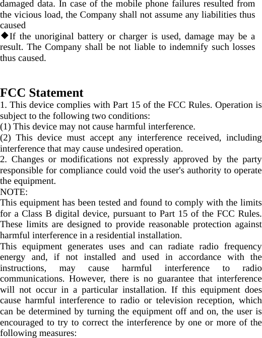   damaged data. In case of the mobile phone failures resulted from the vicious load, the Company shall not assume any liabilities thus caused ◆If the unoriginal battery or charger is used, damage may be a result. The Company shall be not liable to indemnify such losses thus caused.   FCC Statement 1. This device complies with Part 15 of the FCC Rules. Operation is subject to the following two conditions: (1) This device may not cause harmful interference. (2) This device must accept any interference received, including interference that may cause undesired operation. 2. Changes or modifications not expressly approved by the party responsible for compliance could void the user&apos;s authority to operate the equipment. NOTE:  This equipment has been tested and found to comply with the limits for a Class B digital device, pursuant to Part 15 of the FCC Rules. These limits are designed to provide reasonable protection against harmful interference in a residential installation. This equipment generates uses and can radiate radio frequency energy and, if not installed and used in accordance with the instructions, may cause harmful interference to radio communications. However, there is no guarantee that interference will not occur in a particular installation. If this equipment does cause harmful interference to radio or television reception, which can be determined by turning the equipment off and on, the user is encouraged to try to correct the interference by one or more of the following measures: 