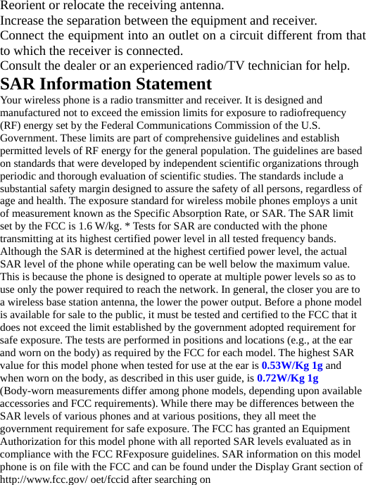   Reorient or relocate the receiving antenna. Increase the separation between the equipment and receiver. Connect the equipment into an outlet on a circuit different from that to which the receiver is connected.   Consult the dealer or an experienced radio/TV technician for help. SAR Information Statement Your wireless phone is a radio transmitter and receiver. It is designed and manufactured not to exceed the emission limits for exposure to radiofrequency (RF) energy set by the Federal Communications Commission of the U.S. Government. These limits are part of comprehensive guidelines and establish permitted levels of RF energy for the general population. The guidelines are based on standards that were developed by independent scientific organizations through periodic and thorough evaluation of scientific studies. The standards include a substantial safety margin designed to assure the safety of all persons, regardless of age and health. The exposure standard for wireless mobile phones employs a unit of measurement known as the Specific Absorption Rate, or SAR. The SAR limit set by the FCC is 1.6 W/kg. * Tests for SAR are conducted with the phone transmitting at its highest certified power level in all tested frequency bands. Although the SAR is determined at the highest certified power level, the actual SAR level of the phone while operating can be well below the maximum value. This is because the phone is designed to operate at multiple power levels so as to use only the power required to reach the network. In general, the closer you are to a wireless base station antenna, the lower the power output. Before a phone model is available for sale to the public, it must be tested and certified to the FCC that it does not exceed the limit established by the government adopted requirement for safe exposure. The tests are performed in positions and locations (e.g., at the ear and worn on the body) as required by the FCC for each model. The highest SAR value for this model phone when tested for use at the ear is 0.53W/Kg 1g and when worn on the body, as described in this user guide, is 0.72W/Kg 1g (Body-worn measurements differ among phone models, depending upon available accessories and FCC requirements). While there may be differences between the SAR levels of various phones and at various positions, they all meet the government requirement for safe exposure. The FCC has granted an Equipment Authorization for this model phone with all reported SAR levels evaluated as in compliance with the FCC RFexposure guidelines. SAR information on this model phone is on file with the FCC and can be found under the Display Grant section of http://www.fcc.gov/ oet/fccid after searching on   