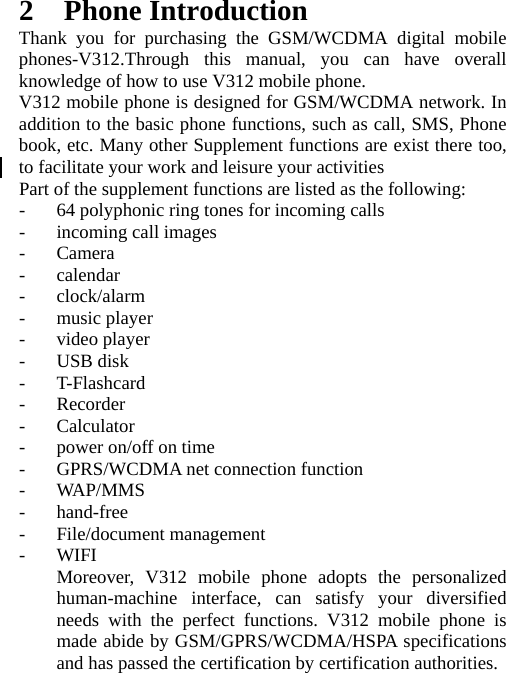   2 Phone Introduction Thank you for purchasing the GSM/WCDMA digital mobile phones-V312.Through this manual, you can have overall knowledge of how to use V312 mobile phone.   V312 mobile phone is designed for GSM/WCDMA network. In addition to the basic phone functions, such as call, SMS, Phone book, etc. Many other Supplement functions are exist there too, to facilitate your work and leisure your activities Part of the supplement functions are listed as the following: - 64 polyphonic ring tones for incoming calls - incoming call images - Camera - calendar - clock/alarm - music player - video player - USB disk - T-Flashcard - Recorder - Calculator - power on/off on time - GPRS/WCDMA net connection function - WA P/ M M S - hand-free - File/document management - WIFI Moreover, V312 mobile phone adopts the personalized human-machine interface, can satisfy your diversified needs with the perfect functions. V312 mobile phone is made abide by GSM/GPRS/WCDMA/HSPA specifications and has passed the certification by certification authorities. 