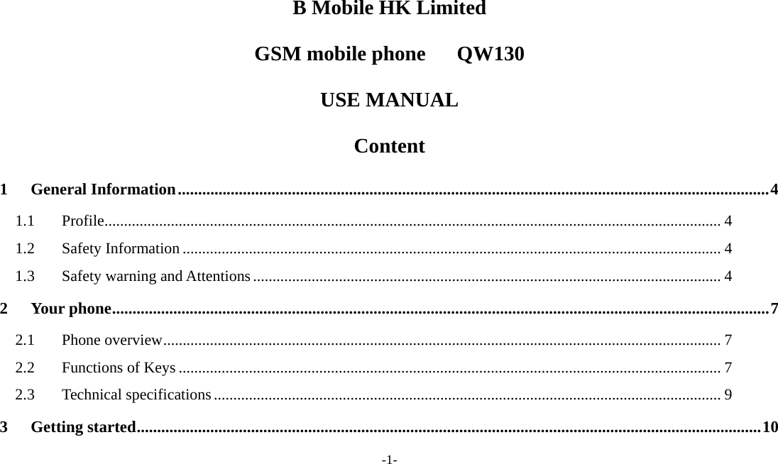 -1-  B Mobile HK Limited GSM mobile phone   QW130 USE MANUAL Content 1General Information.................................................................................................................................................41.1Profile.............................................................................................................................................................. 41.2Safety Information .......................................................................................................................................... 41.3Safety warning and Attentions........................................................................................................................ 42Your phone.................................................................................................................................................................72.1Phone overview............................................................................................................................................... 72.2Functions of Keys ........................................................................................................................................... 72.3Technical specifications.................................................................................................................................. 93Getting started.........................................................................................................................................................10