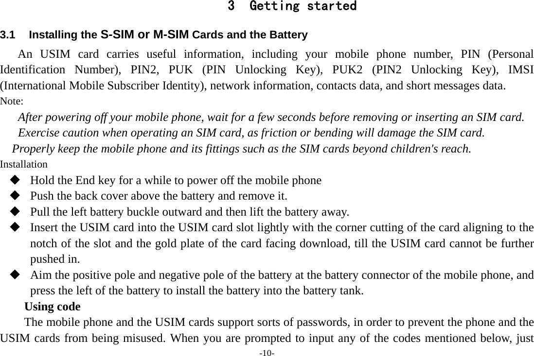 -10- 3 Getting started 3.1 Installing the S-SIM or M-SIM Cards and the Battery An USIM card carries useful information, including your mobile phone number, PIN (Personal Identification Number), PIN2, PUK (PIN Unlocking Key), PUK2 (PIN2 Unlocking Key), IMSI (International Mobile Subscriber Identity), network information, contacts data, and short messages data. Note: After powering off your mobile phone, wait for a few seconds before removing or inserting an SIM card. Exercise caution when operating an SIM card, as friction or bending will damage the SIM card. Properly keep the mobile phone and its fittings such as the SIM cards beyond children&apos;s reach. Installation  Hold the End key for a while to power off the mobile phone  Push the back cover above the battery and remove it.  Pull the left battery buckle outward and then lift the battery away.  Insert the USIM card into the USIM card slot lightly with the corner cutting of the card aligning to the notch of the slot and the gold plate of the card facing download, till the USIM card cannot be further pushed in.  Aim the positive pole and negative pole of the battery at the battery connector of the mobile phone, and press the left of the battery to install the battery into the battery tank. Using code The mobile phone and the USIM cards support sorts of passwords, in order to prevent the phone and the USIM cards from being misused. When you are prompted to input any of the codes mentioned below, just 