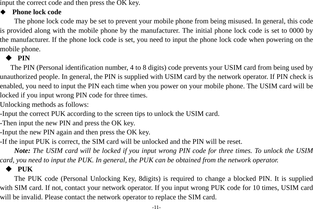 -11- input the correct code and then press the OK key.    Phone lock code The phone lock code may be set to prevent your mobile phone from being misused. In general, this code is provided along with the mobile phone by the manufacturer. The initial phone lock code is set to 0000 by the manufacturer. If the phone lock code is set, you need to input the phone lock code when powering on the mobile phone.  PIN The PIN (Personal identification number, 4 to 8 digits) code prevents your USIM card from being used by unauthorized people. In general, the PIN is supplied with USIM card by the network operator. If PIN check is enabled, you need to input the PIN each time when you power on your mobile phone. The USIM card will be locked if you input wrong PIN code for three times. Unlocking methods as follows: -Input the correct PUK according to the screen tips to unlock the USIM card. -Then input the new PIN and press the OK key. -Input the new PIN again and then press the OK key. -If the input PUK is correct, the SIM card will be unlocked and the PIN will be reset. Note: The USIM card will be locked if you input wrong PIN code for three times. To unlock the USIM card, you need to input the PUK. In general, the PUK can be obtained from the network operator.  PUK The PUK code (Personal Unlocking Key, 8digits) is required to change a blocked PIN. It is supplied with SIM card. If not, contact your network operator. If you input wrong PUK code for 10 times, USIM card will be invalid. Please contact the network operator to replace the SIM card. 