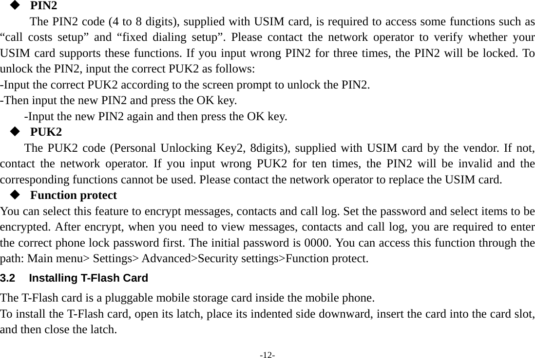 -12-  PIN2 The PIN2 code (4 to 8 digits), supplied with USIM card, is required to access some functions such as “call costs setup” and “fixed dialing setup”. Please contact the network operator to verify whether your USIM card supports these functions. If you input wrong PIN2 for three times, the PIN2 will be locked. To unlock the PIN2, input the correct PUK2 as follows: -Input the correct PUK2 according to the screen prompt to unlock the PIN2. -Then input the new PIN2 and press the OK key. -Input the new PIN2 again and then press the OK key.  PUK2 The PUK2 code (Personal Unlocking Key2, 8digits), supplied with USIM card by the vendor. If not, contact the network operator. If you input wrong PUK2 for ten times, the PIN2 will be invalid and the corresponding functions cannot be used. Please contact the network operator to replace the USIM card.  Function protect You can select this feature to encrypt messages, contacts and call log. Set the password and select items to be encrypted. After encrypt, when you need to view messages, contacts and call log, you are required to enter the correct phone lock password first. The initial password is 0000. You can access this function through the path: Main menu&gt; Settings&gt; Advanced&gt;Security settings&gt;Function protect. 3.2  Installing T-Flash Card The T-Flash card is a pluggable mobile storage card inside the mobile phone. To install the T-Flash card, open its latch, place its indented side downward, insert the card into the card slot, and then close the latch. 