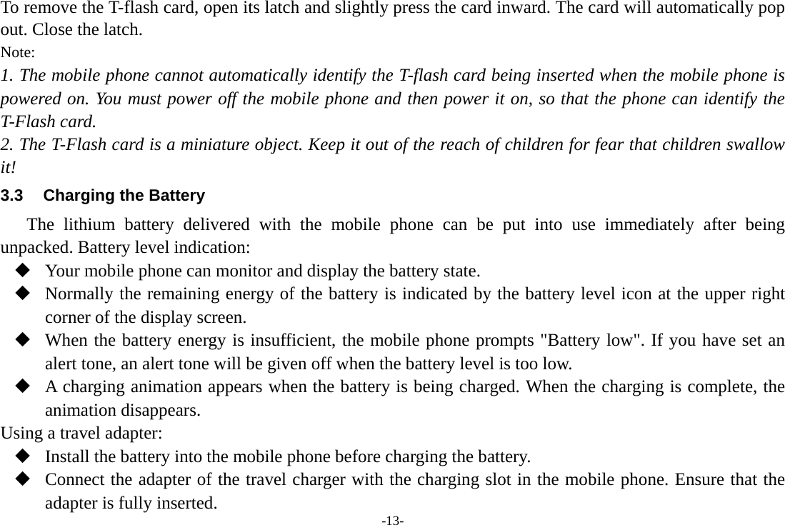 -13- To remove the T-flash card, open its latch and slightly press the card inward. The card will automatically pop out. Close the latch. Note: 1. The mobile phone cannot automatically identify the T-flash card being inserted when the mobile phone is powered on. You must power off the mobile phone and then power it on, so that the phone can identify the T-Flash card. 2. The T-Flash card is a miniature object. Keep it out of the reach of children for fear that children swallow it! 3.3  Charging the Battery The lithium battery delivered with the mobile phone can be put into use immediately after being unpacked. Battery level indication:  Your mobile phone can monitor and display the battery state.  Normally the remaining energy of the battery is indicated by the battery level icon at the upper right corner of the display screen.  When the battery energy is insufficient, the mobile phone prompts &quot;Battery low&quot;. If you have set an alert tone, an alert tone will be given off when the battery level is too low.  A charging animation appears when the battery is being charged. When the charging is complete, the animation disappears. Using a travel adapter:  Install the battery into the mobile phone before charging the battery.  Connect the adapter of the travel charger with the charging slot in the mobile phone. Ensure that the adapter is fully inserted. 