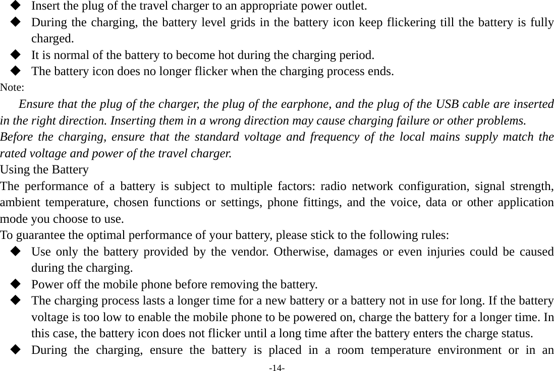 -14-  Insert the plug of the travel charger to an appropriate power outlet.  During the charging, the battery level grids in the battery icon keep flickering till the battery is fully charged.  It is normal of the battery to become hot during the charging period.  The battery icon does no longer flicker when the charging process ends. Note: Ensure that the plug of the charger, the plug of the earphone, and the plug of the USB cable are inserted in the right direction. Inserting them in a wrong direction may cause charging failure or other problems. Before the charging, ensure that the standard voltage and frequency of the local mains supply match the rated voltage and power of the travel charger. Using the Battery The performance of a battery is subject to multiple factors: radio network configuration, signal strength, ambient temperature, chosen functions or settings, phone fittings, and the voice, data or other application mode you choose to use. To guarantee the optimal performance of your battery, please stick to the following rules:  Use only the battery provided by the vendor. Otherwise, damages or even injuries could be caused during the charging.  Power off the mobile phone before removing the battery.  The charging process lasts a longer time for a new battery or a battery not in use for long. If the battery voltage is too low to enable the mobile phone to be powered on, charge the battery for a longer time. In this case, the battery icon does not flicker until a long time after the battery enters the charge status.  During the charging, ensure the battery is placed in a room temperature environment or in an 