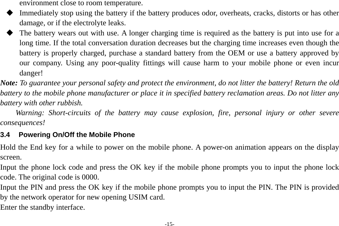 -15- environment close to room temperature.  Immediately stop using the battery if the battery produces odor, overheats, cracks, distorts or has other damage, or if the electrolyte leaks.  The battery wears out with use. A longer charging time is required as the battery is put into use for a long time. If the total conversation duration decreases but the charging time increases even though the battery is properly charged, purchase a standard battery from the OEM or use a battery approved by our company. Using any poor-quality fittings will cause harm to your mobile phone or even incur danger! Note: To guarantee your personal safety and protect the environment, do not litter the battery! Return the old battery to the mobile phone manufacturer or place it in specified battery reclamation areas. Do not litter any battery with other rubbish. Warning: Short-circuits of the battery may cause explosion, fire, personal injury or other severe consequences! 3.4  Powering On/Off the Mobile Phone Hold the End key for a while to power on the mobile phone. A power-on animation appears on the display screen. Input the phone lock code and press the OK key if the mobile phone prompts you to input the phone lock code. The original code is 0000. Input the PIN and press the OK key if the mobile phone prompts you to input the PIN. The PIN is provided by the network operator for new opening USIM card. Enter the standby interface. 