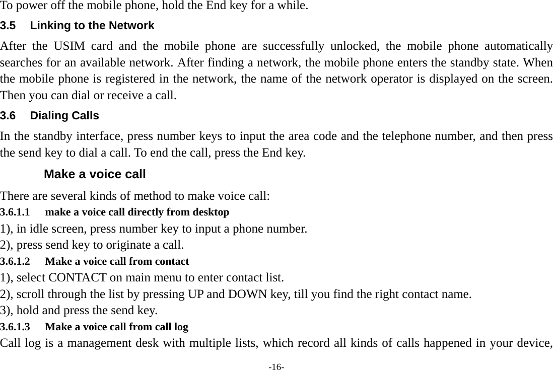 -16- To power off the mobile phone, hold the End key for a while. 3.5  Linking to the Network After the USIM card and the mobile phone are successfully unlocked, the mobile phone automatically searches for an available network. After finding a network, the mobile phone enters the standby state. When the mobile phone is registered in the network, the name of the network operator is displayed on the screen. Then you can dial or receive a call. 3.6 Dialing Calls In the standby interface, press number keys to input the area code and the telephone number, and then press the send key to dial a call. To end the call, press the End key. Make a voice call There are several kinds of method to make voice call: 3.6.1.1 make a voice call directly from desktop 1), in idle screen, press number key to input a phone number.   2), press send key to originate a call. 3.6.1.2 Make a voice call from contact 1), select CONTACT on main menu to enter contact list. 2), scroll through the list by pressing UP and DOWN key, till you find the right contact name. 3), hold and press the send key. 3.6.1.3 Make a voice call from call log Call log is a management desk with multiple lists, which record all kinds of calls happened in your device, 