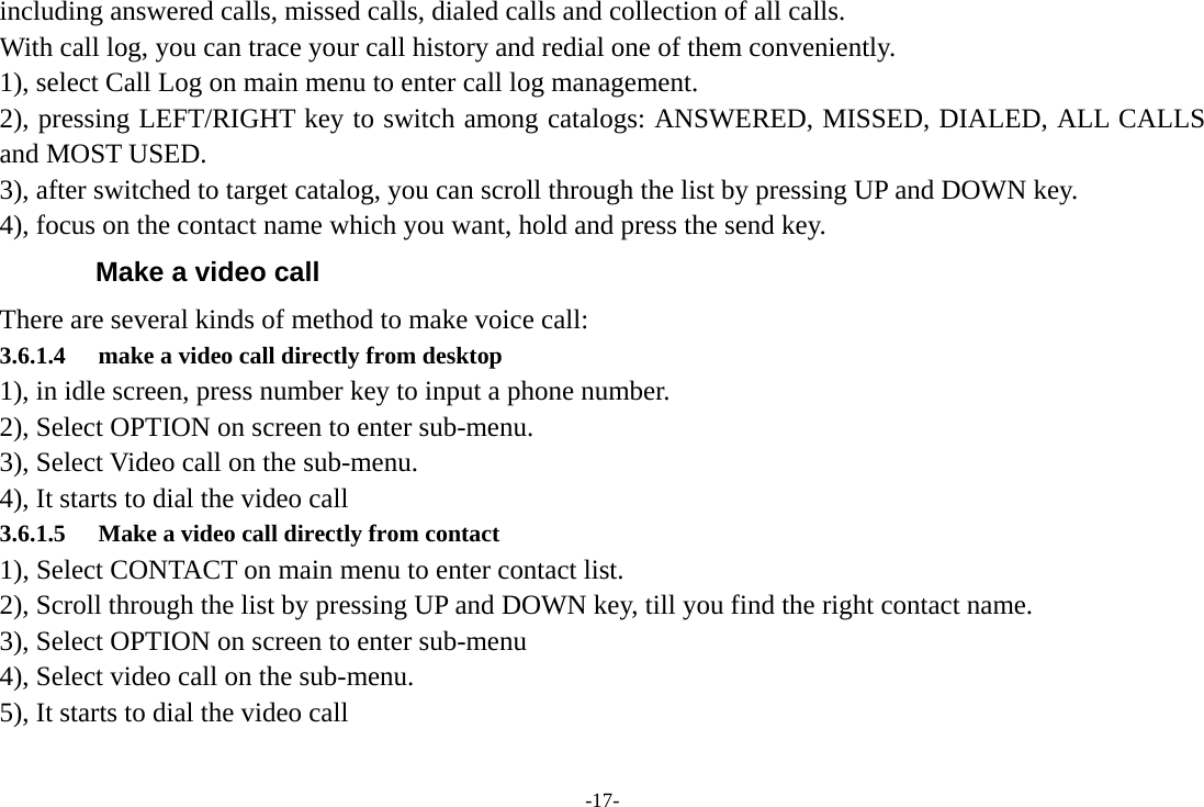 -17- including answered calls, missed calls, dialed calls and collection of all calls.   With call log, you can trace your call history and redial one of them conveniently.   1), select Call Log on main menu to enter call log management. 2), pressing LEFT/RIGHT key to switch among catalogs: ANSWERED, MISSED, DIALED, ALL CALLS and MOST USED. 3), after switched to target catalog, you can scroll through the list by pressing UP and DOWN key. 4), focus on the contact name which you want, hold and press the send key. Make a video call There are several kinds of method to make voice call: 3.6.1.4 make a video call directly from desktop 1), in idle screen, press number key to input a phone number.   2), Select OPTION on screen to enter sub-menu. 3), Select Video call on the sub-menu. 4), It starts to dial the video call 3.6.1.5 Make a video call directly from contact 1), Select CONTACT on main menu to enter contact list. 2), Scroll through the list by pressing UP and DOWN key, till you find the right contact name. 3), Select OPTION on screen to enter sub-menu 4), Select video call on the sub-menu. 5), It starts to dial the video call 