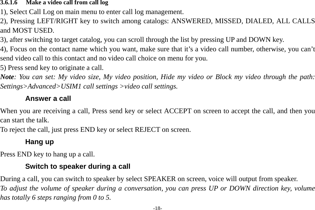 -18- 3.6.1.6 Make a video call from call log 1), Select Call Log on main menu to enter call log management. 2), Pressing LEFT/RIGHT key to switch among catalogs: ANSWERED, MISSED, DIALED, ALL CALLS and MOST USED. 3), after switching to target catalog, you can scroll through the list by pressing UP and DOWN key. 4), Focus on the contact name which you want, make sure that it’s a video call number, otherwise, you can’t send video call to this contact and no video call choice on menu for you. 5) Press send key to originate a call. Note: You can set: My video size, My video position, Hide my video or Block my video through the path: Settings&gt;Advanced&gt;USIM1 call settings &gt;video call settings.   Answer a call When you are receiving a call, Press send key or select ACCEPT on screen to accept the call, and then you can start the talk. To reject the call, just press END key or select REJECT on screen. Hang up Press END key to hang up a call. Switch to speaker during a call During a call, you can switch to speaker by select SPEAKER on screen, voice will output from speaker.   To adjust the volume of speaker during a conversation, you can press UP or DOWN direction key, volume has totally 6 steps ranging from 0 to 5. 