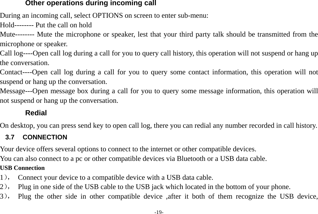 -19- Other operations during incoming call During an incoming call, select OPTIONS on screen to enter sub-menu: Hold-------- Put the call on hold Mute-------- Mute the microphone or speaker, lest that your third party talk should be transmitted from the microphone or speaker. Call log----Open call log during a call for you to query call history, this operation will not suspend or hang up the conversation. Contact----Open call log during a call for you to query some contact information, this operation will not suspend or hang up the conversation. Message---Open message box during a call for you to query some message information, this operation will not suspend or hang up the conversation. Redial On desktop, you can press send key to open call log, there you can redial any number recorded in call history. 3.7 CONNECTION  Your device offers several options to connect to the internet or other compatible devices. You can also connect to a pc or other compatible devices via Bluetooth or a USB data cable. USB Connection 1），  Connect your device to a compatible device with a USB data cable. 2），  Plug in one side of the USB cable to the USB jack which located in the bottom of your phone. 3）， Plug the other side in other compatible device ,after it both of them recognize the USB device, 