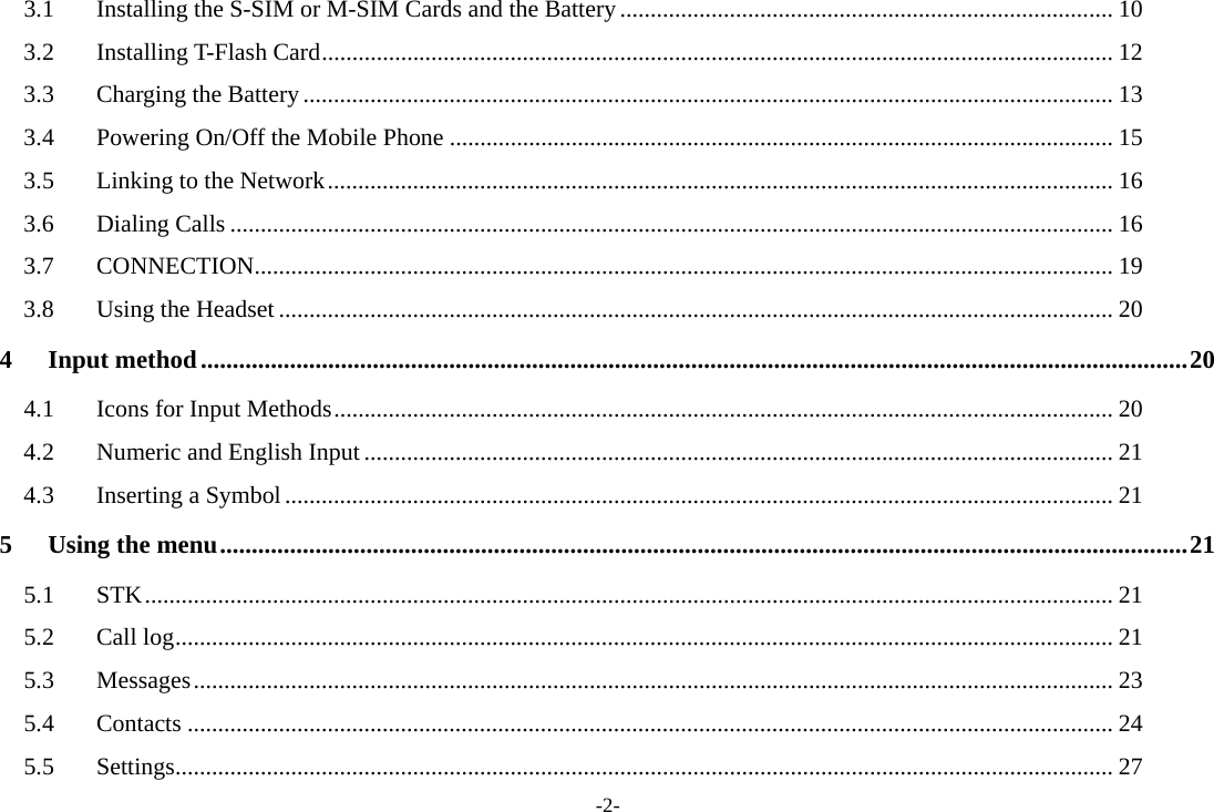 -2- 3.1Installing the S-SIM or M-SIM Cards and the Battery................................................................................. 103.2Installing T-Flash Card.................................................................................................................................. 123.3Charging the Battery..................................................................................................................................... 133.4Powering On/Off the Mobile Phone ............................................................................................................. 153.5Linking to the Network................................................................................................................................. 163.6Dialing Calls ................................................................................................................................................. 163.7CONNECTION............................................................................................................................................. 193.8Using the Headset ......................................................................................................................................... 204Input method...........................................................................................................................................................204.1Icons for Input Methods................................................................................................................................ 204.2Numeric and English Input ........................................................................................................................... 214.3Inserting a Symbol........................................................................................................................................ 215Using the menu........................................................................................................................................................215.1STK............................................................................................................................................................... 215.2Call log.......................................................................................................................................................... 215.3Messages....................................................................................................................................................... 235.4Contacts ........................................................................................................................................................ 245.5Settings.......................................................................................................................................................... 27