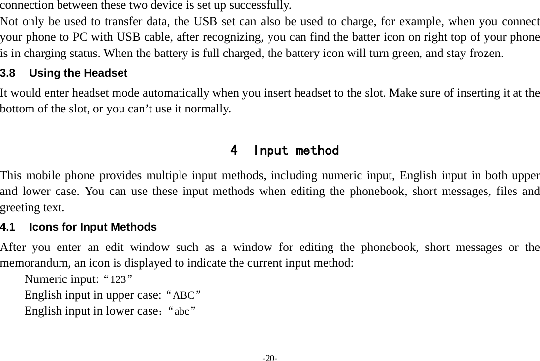 -20- connection between these two device is set up successfully. Not only be used to transfer data, the USB set can also be used to charge, for example, when you connect your phone to PC with USB cable, after recognizing, you can find the batter icon on right top of your phone is in charging status. When the battery is full charged, the battery icon will turn green, and stay frozen. 3.8  Using the Headset It would enter headset mode automatically when you insert headset to the slot. Make sure of inserting it at the bottom of the slot, or you can’t use it normally.  4 Input method This mobile phone provides multiple input methods, including numeric input, English input in both upper and lower case. You can use these input methods when editing the phonebook, short messages, files and greeting text. 4.1  Icons for Input Methods After you enter an edit window such as a window for editing the phonebook, short messages or the memorandum, an icon is displayed to indicate the current input method: Numeric input:“123” English input in upper case:“ABC” English input in lower case：“abc” 