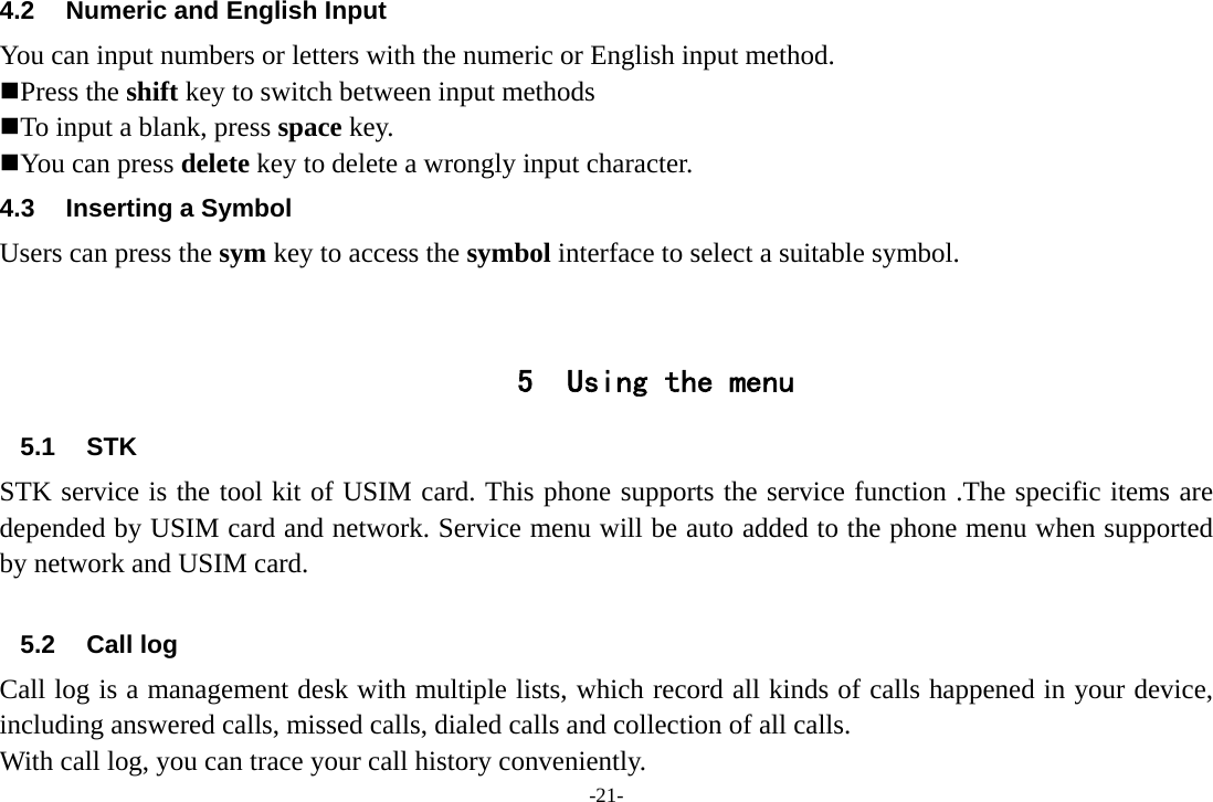 -21- 4.2  Numeric and English Input You can input numbers or letters with the numeric or English input method.    Press the shift key to switch between input methods  To input a blank, press space key.  You can press delete key to delete a wrongly input character.   4.3  Inserting a Symbol Users can press the sym key to access the symbol interface to select a suitable symbol.   5 Using the menu 5.1 STK STK service is the tool kit of USIM card. This phone supports the service function .The specific items are depended by USIM card and network. Service menu will be auto added to the phone menu when supported by network and USIM card.  5.2 Call log Call log is a management desk with multiple lists, which record all kinds of calls happened in your device, including answered calls, missed calls, dialed calls and collection of all calls.   With call log, you can trace your call history conveniently.   