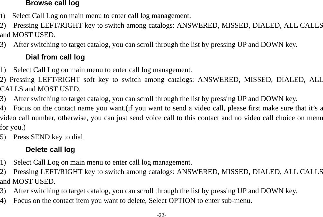 -22- Browse call log 1)    Select Call Log on main menu to enter call log management. 2)    Pressing LEFT/RIGHT key to switch among catalogs: ANSWERED, MISSED, DIALED, ALL CALLS and MOST USED. 3)    After switching to target catalog, you can scroll through the list by pressing UP and DOWN key. Dial from call log 1)  Select Call Log on main menu to enter call log management. 2) Pressing LEFT/RIGHT soft key to switch among catalogs: ANSWERED, MISSED, DIALED, ALL CALLS and MOST USED. 3)    After switching to target catalog, you can scroll through the list by pressing UP and DOWN key. 4)    Focus on the contact name you want.(if you want to send a video call, please first make sure that it’s a video call number, otherwise, you can just send voice call to this contact and no video call choice on menu for you.) 5)    Press SEND key to dial Delete call log 1)  Select Call Log on main menu to enter call log management. 2)    Pressing LEFT/RIGHT key to switch among catalogs: ANSWERED, MISSED, DIALED, ALL CALLS and MOST USED. 3)    After switching to target catalog, you can scroll through the list by pressing UP and DOWN key. 4)    Focus on the contact item you want to delete, Select OPTION to enter sub-menu. 