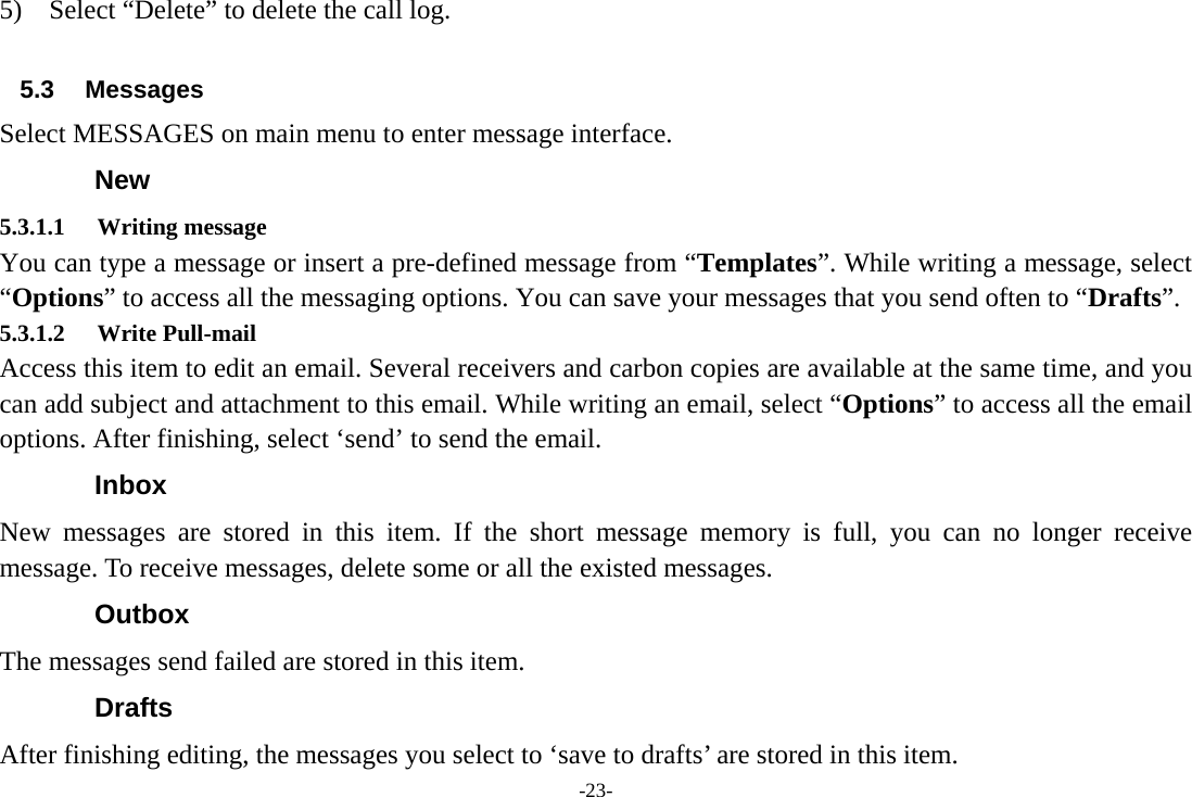 -23- 5)    Select “Delete” to delete the call log.  5.3 Messages Select MESSAGES on main menu to enter message interface. New 5.3.1.1 Writing message You can type a message or insert a pre-defined message from “Templates”. While writing a message, select “Options” to access all the messaging options. You can save your messages that you send often to “Drafts”. 5.3.1.2 Write Pull-mail Access this item to edit an email. Several receivers and carbon copies are available at the same time, and you can add subject and attachment to this email. While writing an email, select “Options” to access all the email options. After finishing, select ‘send’ to send the email. Inbox New messages are stored in this item. If the short message memory is full, you can no longer receive message. To receive messages, delete some or all the existed messages.   Outbox The messages send failed are stored in this item.   Drafts After finishing editing, the messages you select to ‘save to drafts’ are stored in this item. 