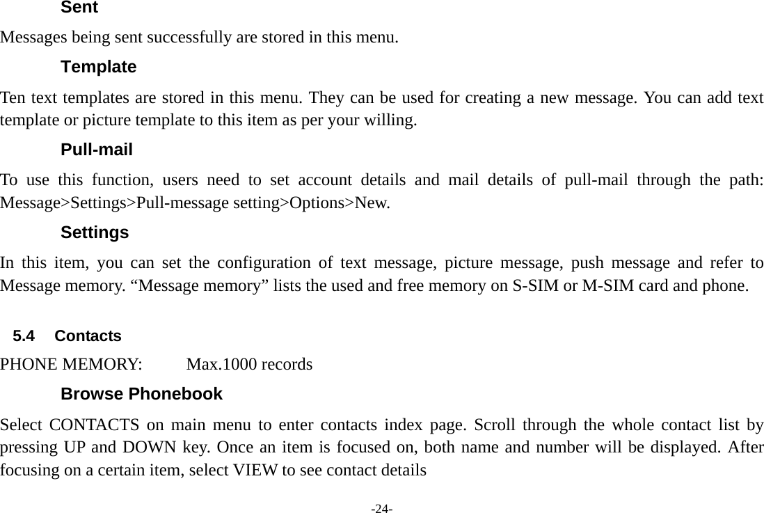-24- Sent Messages being sent successfully are stored in this menu. Template Ten text templates are stored in this menu. They can be used for creating a new message. You can add text template or picture template to this item as per your willing. Pull-mail To use this function, users need to set account details and mail details of pull-mail through the path: Message&gt;Settings&gt;Pull-message setting&gt;Options&gt;New.   Settings In this item, you can set the configuration of text message, picture message, push message and refer to Message memory. “Message memory” lists the used and free memory on S-SIM or M-SIM card and phone.  5.4 Contacts PHONE MEMORY:     Max.1000 records Browse Phonebook   Select CONTACTS on main menu to enter contacts index page. Scroll through the whole contact list by pressing UP and DOWN key. Once an item is focused on, both name and number will be displayed. After focusing on a certain item, select VIEW to see contact details 