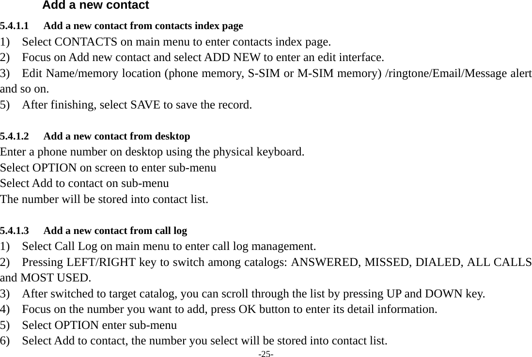 -25- Add a new contact 5.4.1.1 Add a new contact from contacts index page 1)  Select CONTACTS on main menu to enter contacts index page. 2)    Focus on Add new contact and select ADD NEW to enter an edit interface. 3)    Edit Name/memory location (phone memory, S-SIM or M-SIM memory) /ringtone/Email/Message alert and so on. 5)    After finishing, select SAVE to save the record.  5.4.1.2 Add a new contact from desktop Enter a phone number on desktop using the physical keyboard. Select OPTION on screen to enter sub-menu Select Add to contact on sub-menu The number will be stored into contact list.   5.4.1.3 Add a new contact from call log 1)  Select Call Log on main menu to enter call log management. 2)    Pressing LEFT/RIGHT key to switch among catalogs: ANSWERED, MISSED, DIALED, ALL CALLS and MOST USED. 3)    After switched to target catalog, you can scroll through the list by pressing UP and DOWN key. 4)    Focus on the number you want to add, press OK button to enter its detail information. 5)  Select OPTION enter sub-menu 6)    Select Add to contact, the number you select will be stored into contact list. 