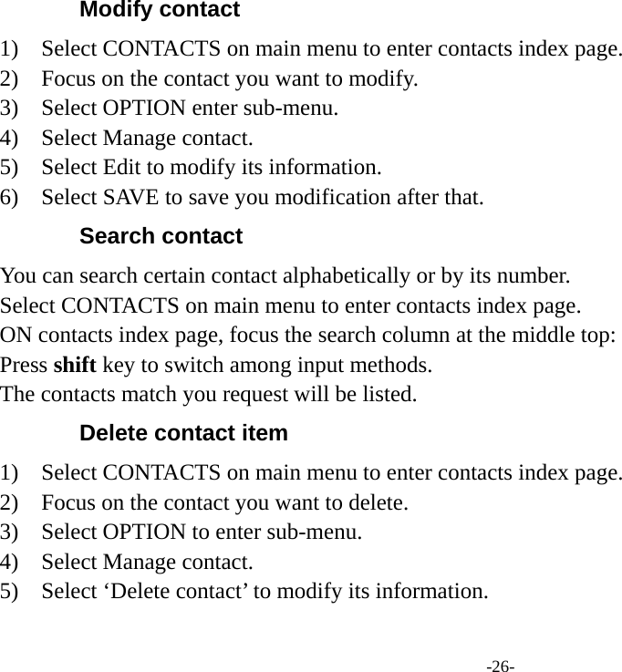 -26- Modify contact   1)  Select CONTACTS on main menu to enter contacts index page. 2)    Focus on the contact you want to modify. 3)  Select OPTION enter sub-menu. 4)  Select Manage contact. 5)    Select Edit to modify its information. 6)    Select SAVE to save you modification after that. Search contact You can search certain contact alphabetically or by its number. Select CONTACTS on main menu to enter contacts index page. ON contacts index page, focus the search column at the middle top: Press shift key to switch among input methods. The contacts match you request will be listed. Delete contact item   1)  Select CONTACTS on main menu to enter contacts index page. 2)    Focus on the contact you want to delete. 3)  Select OPTION to enter sub-menu. 4)  Select Manage contact. 5)    Select ‘Delete contact’ to modify its information. 