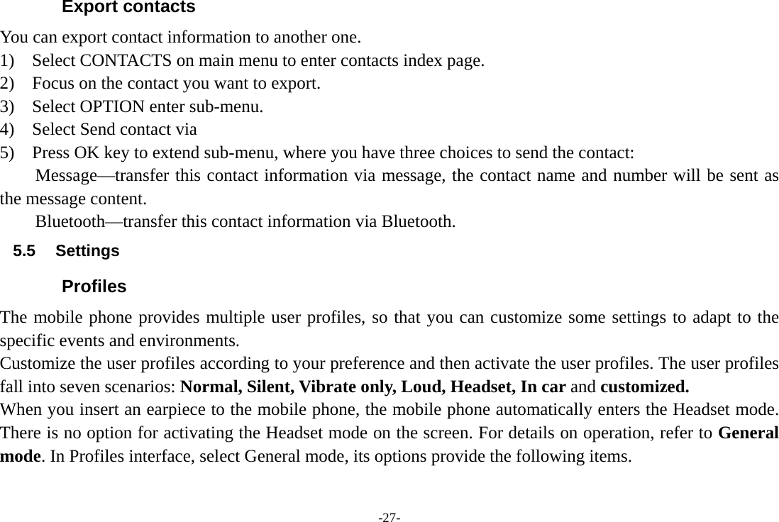 -27- Export contacts You can export contact information to another one. 1)  Select CONTACTS on main menu to enter contacts index page. 2)    Focus on the contact you want to export. 3)  Select OPTION enter sub-menu. 4)  Select Send contact via 5)    Press OK key to extend sub-menu, where you have three choices to send the contact:     Message—transfer this contact information via message, the contact name and number will be sent as the message content. Bluetooth—transfer this contact information via Bluetooth. 5.5 Settings Profiles The mobile phone provides multiple user profiles, so that you can customize some settings to adapt to the specific events and environments. Customize the user profiles according to your preference and then activate the user profiles. The user profiles fall into seven scenarios: Normal, Silent, Vibrate only, Loud, Headset, In car and customized. When you insert an earpiece to the mobile phone, the mobile phone automatically enters the Headset mode. There is no option for activating the Headset mode on the screen. For details on operation, refer to General mode. In Profiles interface, select General mode, its options provide the following items. 