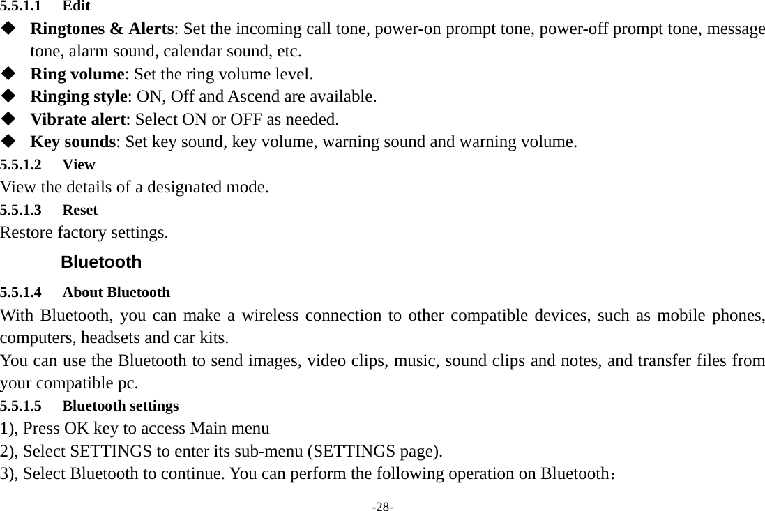 -28- 5.5.1.1 Edit  Ringtones &amp; Alerts: Set the incoming call tone, power-on prompt tone, power-off prompt tone, message tone, alarm sound, calendar sound, etc.  Ring volume: Set the ring volume level.  Ringing style: ON, Off and Ascend are available.  Vibrate alert: Select ON or OFF as needed.  Key sounds: Set key sound, key volume, warning sound and warning volume. 5.5.1.2 View View the details of a designated mode. 5.5.1.3 Reset  Restore factory settings. Bluetooth 5.5.1.4 About Bluetooth With Bluetooth, you can make a wireless connection to other compatible devices, such as mobile phones, computers, headsets and car kits. You can use the Bluetooth to send images, video clips, music, sound clips and notes, and transfer files from your compatible pc. 5.5.1.5 Bluetooth settings 1), Press OK key to access Main menu 2), Select SETTINGS to enter its sub-menu (SETTINGS page). 3), Select Bluetooth to continue. You can perform the following operation on Bluetooth： 