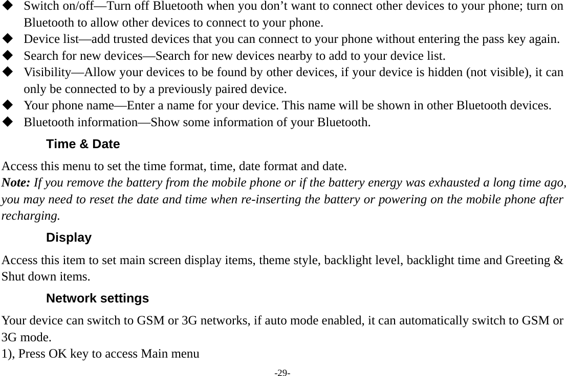 -29-  Switch on/off—Turn off Bluetooth when you don’t want to connect other devices to your phone; turn on Bluetooth to allow other devices to connect to your phone.  Device list—add trusted devices that you can connect to your phone without entering the pass key again.  Search for new devices—Search for new devices nearby to add to your device list.  Visibility—Allow your devices to be found by other devices, if your device is hidden (not visible), it can only be connected to by a previously paired device.  Your phone name—Enter a name for your device. This name will be shown in other Bluetooth devices.  Bluetooth information—Show some information of your Bluetooth. Time &amp; Date Access this menu to set the time format, time, date format and date. Note: If you remove the battery from the mobile phone or if the battery energy was exhausted a long time ago, you may need to reset the date and time when re-inserting the battery or powering on the mobile phone after recharging. Display Access this item to set main screen display items, theme style, backlight level, backlight time and Greeting &amp; Shut down items. Network settings Your device can switch to GSM or 3G networks, if auto mode enabled, it can automatically switch to GSM or 3G mode. 1), Press OK key to access Main menu 