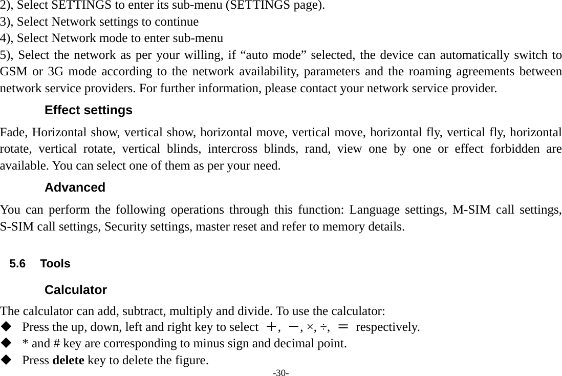 -30- 2), Select SETTINGS to enter its sub-menu (SETTINGS page). 3), Select Network settings to continue 4), Select Network mode to enter sub-menu 5), Select the network as per your willing, if “auto mode” selected, the device can automatically switch to GSM or 3G mode according to the network availability, parameters and the roaming agreements between network service providers. For further information, please contact your network service provider. Effect settings Fade, Horizontal show, vertical show, horizontal move, vertical move, horizontal fly, vertical fly, horizontal rotate, vertical rotate, vertical blinds, intercross blinds, rand, view one by one or effect forbidden are available. You can select one of them as per your need. Advanced You can perform the following operations through this function: Language settings, M-SIM call settings, S-SIM call settings, Security settings, master reset and refer to memory details.  5.6 Tools Calculator The calculator can add, subtract, multiply and divide. To use the calculator:    Press the up, down, left and right key to select  ＋,  －, ×, ÷,  ＝ respectively.  * and # key are corresponding to minus sign and decimal point.  Press delete key to delete the figure. 