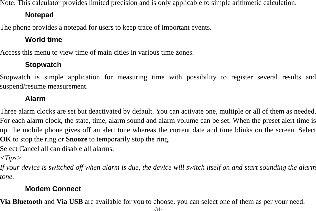 -31- Note: This calculator provides limited precision and is only applicable to simple arithmetic calculation. Notepad The phone provides a notepad for users to keep trace of important events. World time Access this menu to view time of main cities in various time zones. Stopwatch Stopwatch is simple application for measuring time with possibility to register several results and suspend/resume measurement. Alarm Three alarm clocks are set but deactivated by default. You can activate one, multiple or all of them as needed. For each alarm clock, the state, time, alarm sound and alarm volume can be set. When the preset alert time is up, the mobile phone gives off an alert tone whereas the current date and time blinks on the screen. Select OK to stop the ring or Snooze to temporarily stop the ring.   Select Cancel all can disable all alarms.   &lt;Tips&gt; If your device is switched off when alarm is due, the device will switch itself on and start sounding the alarm tone. Modem Connect Via Bluetooth and Via USB are available for you to choose, you can select one of them as per your need. 